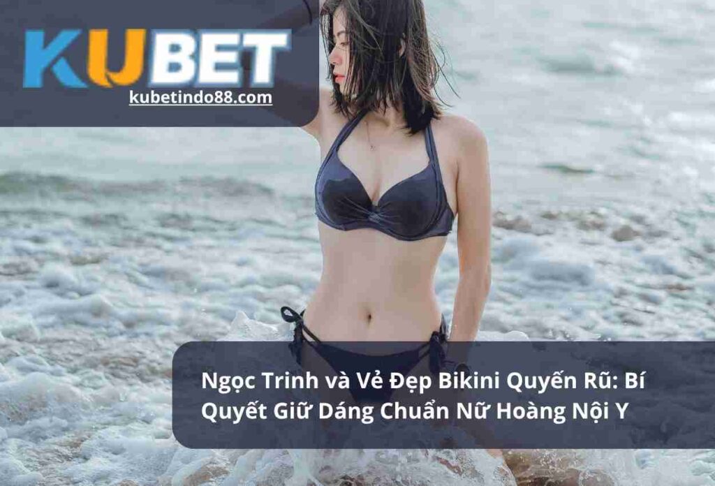 Ngoc Trinh va Ve Dep Bikini Quyen Ru Bi Quyet Giu Dang Chuan Nu Hoang Noi Y